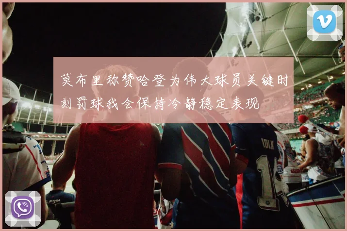 莫布里称赞哈登为伟大球员关键时刻罚球我会保持冷静稳定表现