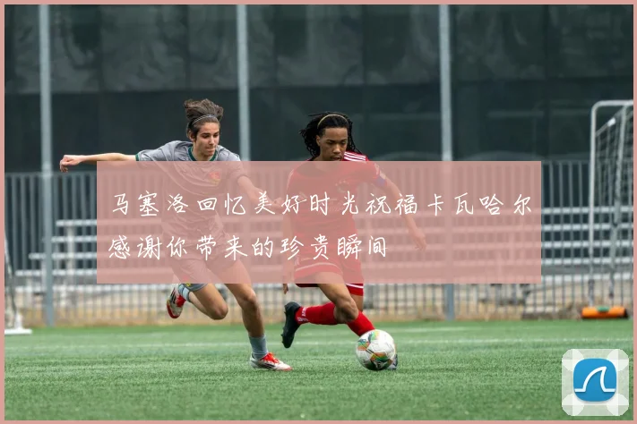 马塞洛回忆美好时光祝福卡瓦哈尔感谢你带来的珍贵瞬间