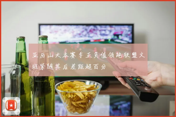 亚历山大本赛季正负值领跑联盟文班紧随其后差距超百分