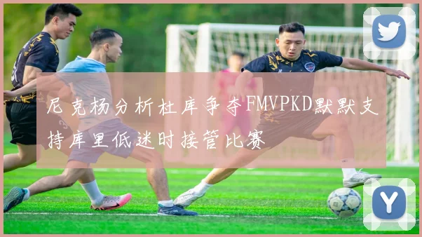 尼克杨分析杜库争夺FMVPKD默默支持库里低迷时接管比赛