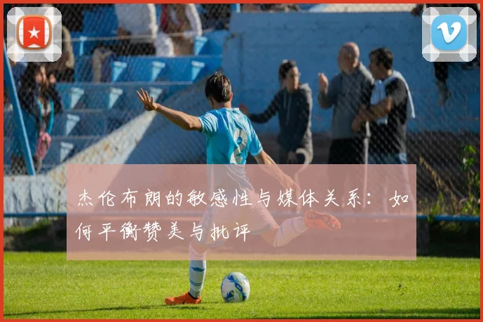 杰伦布朗的敏感性与媒体关系：如何平衡赞美与批评