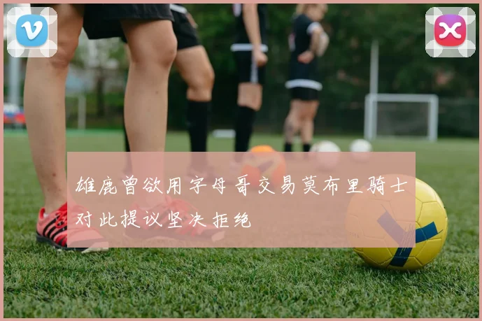 雄鹿曾欲用字母哥交易莫布里骑士对此提议坚决拒绝