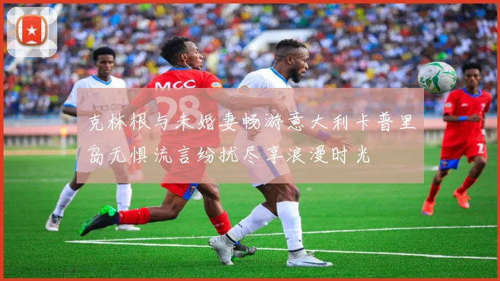克林根与未婚妻畅游意大利卡普里岛无惧流言纷扰尽享浪漫时光