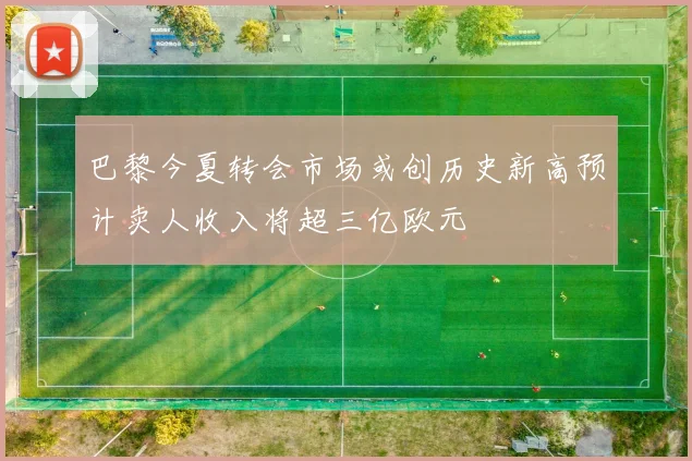 巴黎今夏转会市场或创历史新高预计卖人收入将超三亿欧元