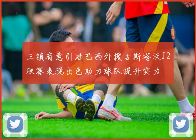 三镇有意引进巴西外援古斯塔沃J2联赛表现出色助力球队提升实力