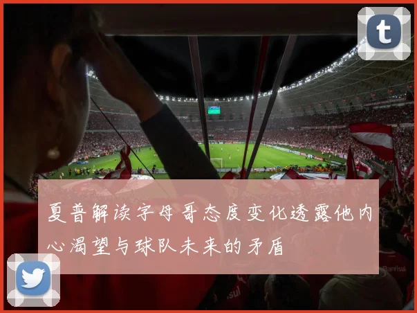 夏普解读字母哥态度变化透露他内心渴望与球队未来的矛盾
