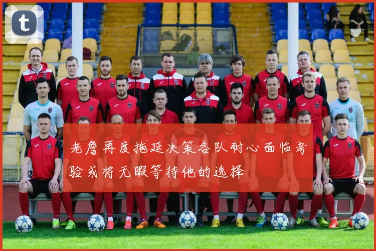 老詹再度拖延决策各队耐心面临考验或将无暇等待他的选择
