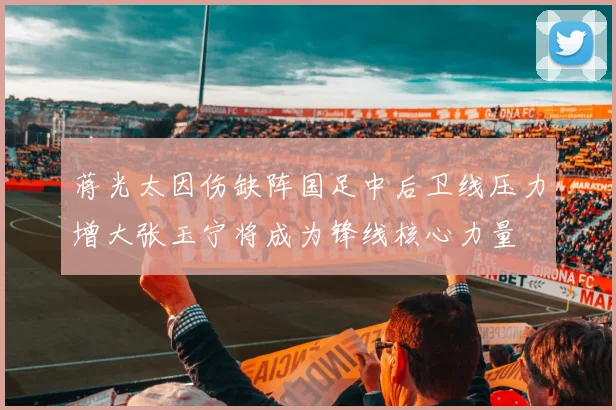 蒋光太因伤缺阵国足中后卫线压力增大张玉宁将成为锋线核心力量