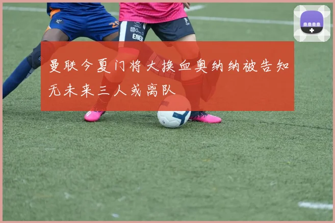 曼联今夏门将大换血奥纳纳被告知无未来三人或离队
