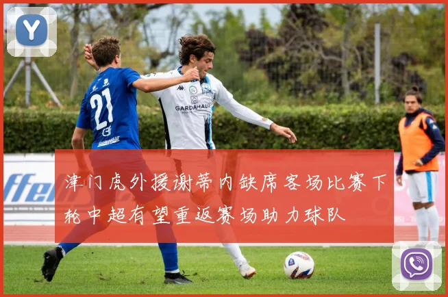 津门虎外援谢蒂内缺席客场比赛下轮中超有望重返赛场助力球队