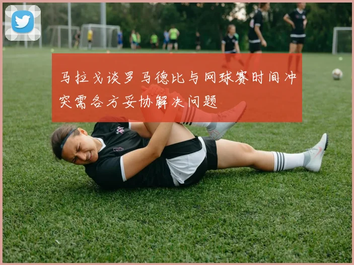 马拉戈谈罗马德比与网球赛时间冲突需各方妥协解决问题