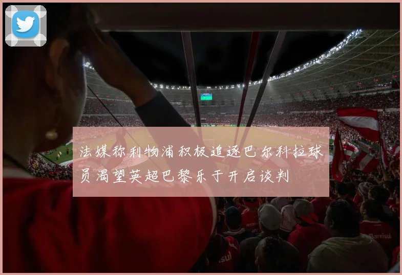 法媒称利物浦积极追逐巴尔科拉球员渴望英超巴黎乐于开启谈判